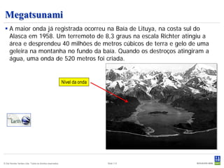 Megatsunami
  A maior onda já registrada ocorreu na Baía de Lituya, na costa sul do
   Alasca em 1958. Um terremoto de 8,3 graus na escala Richter atingiu a
   área e desprendeu 40 milhões de metros cúbicos de terra e gelo de uma
   geleira na montanha no fundo da baía. Quando os destroços atingiram a
   água, uma onda de 520 metros foi criada.


                                                           Nível da onda




© Det Norske Veritas Ltda. Todos os direitos reservados.                   Slide 113
 