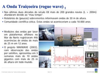 A Onda Traiçoeira (rogue wave) 1
  Nas últimas duas décadas do século XX mais de 200 grandes navios (L > 200m)
   afundaram devido ao “mau tempo”.
  Relatórios de (poucos) sobreviventes informavam ondas de 30 m de altura.
  Comunidade cientifica cética. Estas ondas só aconteceriam a cada 10.000 anos



  Medições das ondas por laser
   em plataformas offshore no
   Mar do Norte registraram 446
   ocorrências de ondas de mais
   de 25 m em 12 anos.
  O projeto MAXWAVE (2003),
   com observação das ondas
   por satélites, apresentou em 3
   semanas mais de 10 ondas
   gigantes com mais de 25 m
   de altura em todo mundo.


© Det Norske Veritas Ltda. Todos os direitos reservados.   Slide 114
 
