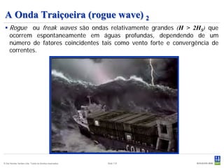 A Onda Traiçoeira (rogue wave) 2
  Rogue ou freak waves são ondas relativamente grandes (H > 2HS) que
   ocorrem espontaneamente em águas profundas, dependendo de um
   número de fatores coincidentes tais como vento forte e convergência de
   correntes.




© Det Norske Veritas Ltda. Todos os direitos reservados.   Slide 115
 