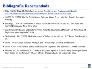 Bibliografia Recomendada
    DNV (2010) “DNV-RP-C205 Environmental Conditions and Environmental Loads”
                “DNV RP C205
        http://exchange.dnv.com/publishing/Codes/download.asp?url=2010-10/rp-c205.pdf

    HAVES, S. (2000) “On the Prediction of Extreme Wave Crest Heights”, Statoil, Stavanger,
     Norway
    Sarpkaya, T (1979) “Mechanics of Wave Forces on Offshore Structures”, Van Nostrand
     Reinhold Company, New York, USA
    Coastal and Hydraulics Laboratory (1984) “Coastal Engineering Manual”, US Army Corp of
     Engineers, Washington DC, USA
    Chakrabarti, S.K. (2003) “Hydrodynamics of Offshore Structures”, WIT Press, Southampton,
     UK
    WMO (1968) “Guide to Wave Analysis and Forecasting”, Geneva, Switzerland
    Dean, R. G (1984) “Water Wave Mechanics for Engineers and Scientists”, World Scientific
    Pierson, W.J. et Moskowitz, L. (1963) “A Proposed Spectral Form for Fully Developed Wind
     Seas Based on the Similarity Theory of S.A. Kitaigorodskii”, NY University, USA




© Det Norske Veritas Ltda. Todos os direitos reservados.   Slide 118
 