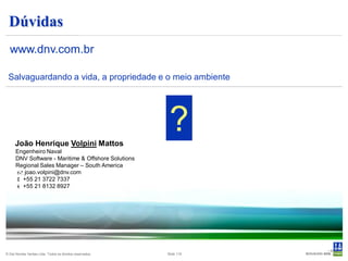 Dúvidas
  www.dnv.com.br

 Salvaguardando a vida, a propriedade e o meio ambiente




      João Henrique Volpini Mattos
                                                            ?
      Engenheiro Naval
      DNV Software - Maritime & Offshore Solutions
      Regional Sales Manager – South America
       joao.volpini@dnv.com
       +55 21 3722 7337
       +55 21 8132 8927




                                                                       • Slide
© Det Norske Veritas Ltda. Todos os direitos reservados.   Slide 119      119
 
