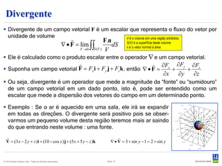 Divergente
 Divergente de um campo vetorial F é um escalar que representa o fluxo do vetor por
  unidade de volume                            V é o volume em uma região arbitrária
                                                                              F.n
                                                           ∇ • F = lim ∫∫          dS      S(V) é a superfície deste volume
                                                                                           n é o vetor normal à área
                                                                  V →0   S (V ) V

 Ele é calculado como o produto escalar entre o operador ∇ e um campo vetorial.
                                                               ∂Fx ∂Fy ∂Fz
 Suponha um campo vetorial F = Fx i + Fy j + Fz k , então ∇ • F =    +    +
                                                                   ∂x   ∂y   ∂z
 Ou seja, divergente é um operador que mede a magnitude da “fonte” ou “sumidouro”
  de um campo vetorial em um dado ponto, isto é, pode ser entendido como um
  escalar que mede a dispersão dos vetores do campo em um determinado ponto.

 Exemplo : Se o ar é aquecido em uma sala, ele irá se expandir
  em todas as direções. O divergente será positivo pois se obser-
  varmos um pequeno volume desta região teremos mais ar saindo
  do que entrando neste volume : uma fonte.
                                                                                     
  V = (3x − 2 y + z )i + (10 − cos y ) j + (5 x + 5 y − z )k                      ∇ • V = 3 + sin y − 1 = 2 + sin y



© Det Norske Veritas Ltda. Todos os direitos reservados.                       Slide 13
 