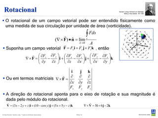 Rotacional                                                                                              Hermann Ludwig Ferdinand von Helmholçtz
                                                                                                                 Médico e físico alemão 1821-1894




 O rotacional de um campo vetorial pode ser entendido físicamente como
  uma medida de sua circulação por unidade de área (vorticidade).

                                                                             ∫       Fds
                                                           (∇ × F ) • n = lim c
                                                                      ˆ
                                               A                          A→ 0
                            
 Suponha um campo vetorial F = Fx i + Fy j + Fz k , então
                                     ∂Fz ∂Fy   ∂Fx ∂Fz   ∂Fy ∂Fx 
                                        ∂y − ∂z i +  ∂z − ∂x  j +  ∂x − ∂y k
                                 ∇×F =                                       
                                                                           

                                   i                                       j        k
                              
 Ou em termos matriciais ∇ × F = ∂                                       ∂         ∂
                                  ∂x                                      ∂y        ∂z
                                  Fx                                      Fy        Fz
 A direção do rotacional aponta para o eixo de rotação e sua magnitude é
  dada pelo módulo do rotacional.
                                                                                     
     V = (3 x − 2 y + z )i + (10 − cos y ) j + (5 x + 5 y − z )k                  ∇ × V = 5i + 6 j − 2k

© Det Norske Veritas Ltda. Todos os direitos reservados.               Slide 14
 
