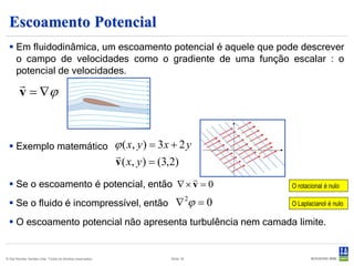 Escoamento Potencial
   Em fluidodinâmica, um escoamento potencial é aquele que pode descrever
    o campo de velocidades como o gradiente de uma função escalar : o
    potencial de velocidades.
        
        v = ∇ϕ


   Exemplo matemático                                     ϕ ( x, y ) = 3 x + 2 y
                                                           
                                                           v ( x, y ) = (3,2)
                                           
   Se o escoamento é potencial, então ∇ × v = 0                                             O rotacional é nulo

   Se o fluido é incompressível, então ∇                                             ϕ =0
                                                                                      2
                                                                                             O Laplacianol é nulo

   O escoamento potencial não apresenta turbulência nem camada limite.


© Det Norske Veritas Ltda. Todos os direitos reservados.                   Slide 16
 
