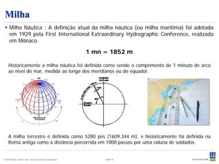 Milha
  Milha Náutica : A definição atual da milha náutica (ou milha marítima) foi adotada
   em 1929 pela First International Extraordinary Hydrographic Conference, realizada
   em Mônaco.

                                                           1 mn = 1852 m

    Historicamente a milha náutica foi definida como sendo o comprimento de 1 minuto de arco
    ao nível do mar, medida ao longo dos meridianos ou do equador.




    A milha terrestre é definida como 5280 pés (1609.344 m), e historicamente foi definida na
    Roma antiga como a distância percorrida em 1000 passos por uma coluna de soldados.


© Det Norske Veritas Ltda. Todos os direitos reservados.        Slide 19
 