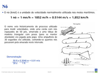 Nó
  O nó (knot) é a unidade de velocidade normalmente utilizada nos meios marítimos.

                    1 nó = 1 mn/h = 1852 m/h = 0.5144 m/s = 1,852 km/h


      O nome veio historicamente do processo utilizado
      para medir velocidades, onde uma corda com nós
      espaçados de 50 pés, amarrada a uma tábua de
      madeira triangular com pesos (para se manter
      afundada) era jogada pela popa. Uma ampulheta de
      30 segundos era utilizada, contando-se quantos nós
      passavam pela amurada neste intervalo.




           Demonstração
                          50 ft x 0.3048 m = 0.51 m/s
                          30 s       1 ft


© Det Norske Veritas Ltda. Todos os direitos reservados.   Slide 20
 
