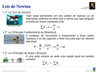 Leis de Newton                                                                            Isaac Newton
                                                                                Físico inglês 1642-1727



   1ª Lei (Lei da Inércia)
                                   Todo corpo permanece em seu estado de repouso ou de
                                   movimento uniforme em linha reta a menos que seja obrigado
                                   a mudar por forças impressas a ele.
                                                           
                                                           dv
                                                ∑ F = 0 ⇒ dt = 0
       Não é preguiça, é inércia !




   2ª Lei (Princípio Fundamental da Dinâmica)
                                   A mudança do movimento é proporcional à força motriz
                                   impressa e se faz segundo a linha reta pela qual se imprime
                                   esta força.
                                                
                                             dp d (mv )      
                                                              dv     
                                            F=    =        =m    = ma
                                               dt     dt      dt
   3ª Lei (Princípio da Ação e Reação)
                       A uma ação sempre se opõe uma reação igual em sentido
                       contrário.
                                                
                                    ∑ Fa,b = − ∑ Fb,a
© Det Norske Veritas Ltda. Todos os direitos reservados.   Slide 21
 