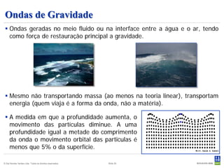 Ondas de Gravidade
  Ondas geradas no meio fluido ou na interface entre a água e o ar, tendo
   como força de restauração principal a gravidade.




  Mesmo não transportando massa (ao menos na teoria linear), transportam
   energia (quem viaja é a forma da onda, não a matéria).

  A medida em que a profundidade aumenta, o
   movimento das partículas diminue. A uma
   profundidade igual a metade do comprimento
   da onda o movimento orbital das particulas é
   menos que 5% o da superfície.

© Det Norske Veritas Ltda. Todos os direitos reservados.   Slide 25
 