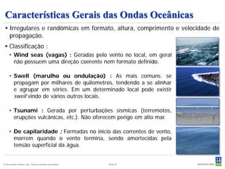 Características Gerais das Ondas Oceânicas
  Irregulares e randômicas em formato, altura, comprimento e velocidade de
   propagação.
  Classificação :
     • Wind seas (vagas) : Geradas pelo vento no local, em geral
       não possuem uma direção coerente nem formato definido.

     • Swell (marulho ou ondulação) : As mais comuns. se
       propagam por milhares de quilometros, tendendo a se alinhar
       e agrupar em séries. Em um determinado local pode existir
       swell vindo de vários outros locais.

     • Tsunami : Gerada por perturbações sísmicas (terremotos,
       erupções vulcânicas, etc.). Não oferecem perigo em alto mar.

     • De capilaridade : Formadas no início das correntes de vento,
       morrem quando o vento termina, sendo amortecidas pela
       tensão superficial da água.


© Det Norske Veritas Ltda. Todos os direitos reservados.   Slide 27
 