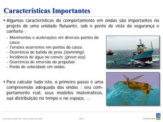Características Importantes
 Algumas características do comportamento em ondas são importantes no
  projeto de uma unidade flutuante, sob o ponto de vista da segurança e
  conforto :
     - Movimentos e acelerações em diversos pontos do
       casco
     - Tensões ocorrentes em pontos do casco.
     - Ocorrência de batida de proa (slamming).
     - Incidência de água no convés (green sea).
     - Ocorrência de emersão do propulsor.
     - Perda de velocidade em ondas.


 Para calcular tudo isto, o primeiro passo é uma
  compreensão adequada das ondas : seu com-
  portamento real, seus modelos matemáticos,
  sua distribuição no tempo e no espaço, ...



© Det Norske Veritas Ltda. Todos os direitos reservados.   Slide 3
 