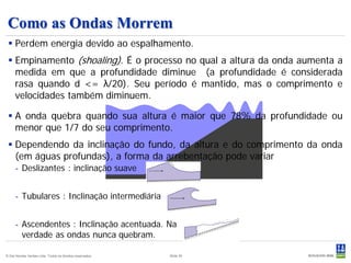 Como as Ondas Morrem
  Perdem energia devido ao espalhamento.
  Empinamento (shoaling). É o processo no qual a altura da onda aumenta a
   medida em que a profundidade diminue (a profundidade é considerada
   rasa quando d <= λ/20). Seu período é mantido, mas o comprimento e
   velocidades também diminuem.

  A onda quebra quando sua altura é maior que 78% da profundidade ou
   menor que 1/7 do seu comprimento.
  Dependendo da inclinação do fundo, da altura e do comprimento da onda
   (em águas profundas), a forma da arrebentação pode variar
      - Deslizantes : inclinação suave


      - Tubulares : Inclinação intermediária


      - Ascendentes : Inclinação acentuada. Na
        verdade as ondas nunca quebram.

© Det Norske Veritas Ltda. Todos os direitos reservados.   Slide 30
 