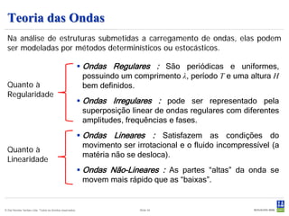 Teoria das Ondas
  Na análise de estruturas submetidas a carregamento de ondas, elas podem
  ser modeladas por métodos determinísticos ou estocásticos.

                                                            Ondas Regulares : São periódicas e uniformes,
                                                             possuindo um comprimento λ, período T e uma altura H
  Quanto à                                                   bem definidos.
  Regularidade
                                                            Ondas Irregulares : pode ser representado pela
                                                             superposição linear de ondas regulares com diferentes
                                                             amplitudes, frequências e fases.
                                                            Ondas Lineares : Satisfazem as condições do
                                                             movimento ser irrotacional e o fluido incompressível (a
  Quanto à
                                                             matéria não se desloca).
  Linearidade
                                                            Ondas Não-Lineares : As partes “altas” da onda se
                                                             movem mais rápido que as “baixas”.


© Det Norske Veritas Ltda. Todos os direitos reservados.                    Slide 34
 