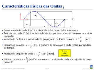 Características Físicas das Ondas 1
                                            z
                                                                   AC
                                                           x                                                   H
                                                                                           AT
                                                                            λ
  Comprimento da onda λ [m] é a distância entre duas cristas sucessivas.
  Período da onda T [s] é o intervalo de tempo para a onda percorrer um ciclo
   completo.                                                              λ
  Velocidade de fase é a velocidade de propagação da forma da onda    c=   [m/s].
                                                                                                                   T
                                                               1
  Frequência da onda f =                                          [Hz] é número de ciclos que a onda realiza por unidade
   de tempo.              T
                                                                                                  T, f e ω
                                  2π                                                                estão
  Frequência angular da onda ω =    = 2πf [rad/s].
                                  T                                                             interligados
                      2π
  Número de onda k =    [rad/m] é o número de ciclos da onda por unidade de com-
   primento.           λ

© Det Norske Veritas Ltda. Todos os direitos reservados.                        Slide 35
 