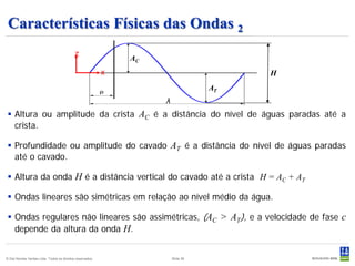 Características Físicas das Ondas 2
                                            z
                                                               AC
                                                           x                            H
                                                                                   AT
                                                                    λ
  Altura ou amplitude da crista AC é a distância do nível de águas paradas até a
   crista.

  Profundidade ou amplitude do cavado AT é a distância do nível de águas paradas
   até o cavado.

  Altura da onda H é a distância vertical do cavado até a crista H = AC + AT

  Ondas lineares são simétricas em relação ao nível médio da água.

  Ondas regulares não lineares são assimétricas, (AC > AT), e a velocidade de fase c
   depende da altura da onda H.


© Det Norske Veritas Ltda. Todos os direitos reservados.                Slide 36
 