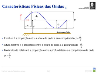 Características Físicas das Ondas 3                                                                                      Horace Lamb
                                                                                                           Matemático inglês 1849-1934




                                            z
                                                                   AC
                                                           x                                           H
                                                                                       AT
                                                               d
                                                                        λ

                                                                                       Leito marinho

                                                                                                            H
  Esbeltez é a proporção entre a altura da onda e seu comprimento S =
                                                                                                             λ
  Altura relativa é a proporção entre a altura da onda e a profundidade H
                                                                         d
  Profundidade relativa é a proporção entre a profundidade e o comprimento da onda
                 d
     µ=
                 λ



© Det Norske Veritas Ltda. Todos os direitos reservados.                    Slide 37
 