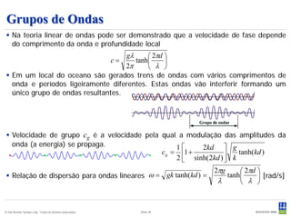 Grupos de Ondas
  Na teoria linear de ondas pode ser demonstrado que a velocidade de fase depende
   do comprimento da onda e profundidade local
                                     gλ      2πd 
                                        tanh             c=
                                     2π      λ 
  Em um local do oceano são gerados trens de ondas com vários comprimentos de
   onda e períodos ligeiramente diferentes. Estas ondas vão interferir formando um
   único grupo de ondas resultantes.




  Velocidade de grupo cg é a velocidade pela qual a modulação das amplitudes da
   onda (a energia) se propaga.                    1     2kd  g
                                              c g = 1 +            k tanh(kd )
                                                   2  sinh( 2kd ) 
                                                                           2πg    2πd 
  Relação de dispersão para ondas lineares ω = gk tanh(kd ) =               tanh      [rad/s]
                                                                           λ      λ 


© Det Norske Veritas Ltda. Todos os direitos reservados.        Slide 38
 