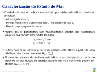 Caracterização do Estado de Mar
  O estado de mar é melhor caracterizado por várias estatísticas, sendo as
   principais :
      - Altura significativa Hs.
      - Período médio entre cruzamentos zero Tz ou período de pico Tp
      - Direção da propagação das ondas

   Alguns destes parâmetros são historicamente obtidos por estimativas
    visuais feitas por um observador treinado.
                                                           H s = 1.68 H V .75 (m)
                                                                        0


                                                           T p = 2.83TV0.44    (s)


   Outros podem ser obtidos a partir de análises estatísticas a partir de uma
    tabulação dos dados coletados H1/3, Hrms).
   Finalmente, através de análises estatísticas mais complexas a partir do
    espectro de distribuição de energia, parâmetros mais confiáveis podem ser
    obtidos (Hs, Tp, σ, etc.)

© Det Norske Veritas Ltda. Todos os direitos reservados.                      Slide 40
 