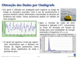 Obtenção dos Dados por Ondógrafo
  Em geral é utilizado um ondógrafo para registrar ao longo do
   tempo as elevações ocorridas. Com o uso de acelerômetros é
   possível também coletar informações relacionadas às direções de
   incidência das ondas. Vários parâmetros podem ser obtidos da
   série temporal.

                                                              Após a retirada do ruído da série
                                                               temporal é aplicada a FFT, convertendo
                                                               os sinais de elevação em função do
                                                               tempo para uma modalidade de energia
                                                               associada à frequência (δ2/ω x ω).




    O ajuste do espectro é feito por expres-
     sões matemáticas que o definem em
     função de alguns parâmetros como
     forma, altura significativa de onda e
     período de pico.

© Det Norske Veritas Ltda. Todos os direitos reservados.   Slide 41
 