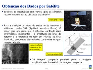 Obtenção dos Dados por Satélite
  Satélites de observação com vários tipos de sensores,
   radares e câmeras são utilizados atualmente.

                                                                                          Satélite ERS-2 (1995)


  Para a medição de altura de ondas (e de terreno) é
   utilizado o radar SAR (Synthetic Aperture Radar). O
   radar gera um pulso que é refletido, contendo duas
   informações importantes : a amplitude do sinal de
   retorno e a diferença de fase em relação ao sinal
   irradiado, que juntos são tratados como uma imagem
   complexa bruta.
                                                           Imagem amplitude
                                                           (cores claras são
                                                           ondas maiores)

                                                                                   Funcionamento do SAR


                                                            Da imagem complexa pode-se gerar a imagem
                                                             amplitude, que é o módulo da imagem complexa.

© Det Norske Veritas Ltda. Todos os direitos reservados.                       Slide 44
 