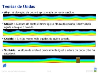 Teorias de Ondas
  Airy : A elevação da onda é aproximada por uma senóide.



  Stokes : A altura da crista é maior que a altura do cavado. Cristas mais
   agudas do que o cavado.



  Cnoidal : Cristas muito mais agudas do que o cavado.



  Solitária : A altura da crista é praticamente igual a altura da onda (não há
   cavados).




© Det Norske Veritas Ltda. Todos os direitos reservados.   Slide 46
 