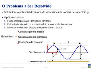 O Problema a Ser Resolvido
  Determinar o potencial do campo de velocidades das ondas de superfície                                        φ.
  Hipóteses básicas :
     1. Fluido incompressível (densidade constante)
     2. Fluido invíscido (não tem viscosidade) : escoamento irrotacional
     3. Movimento coplanar (despreze espalhamento - eixo y)
                                         Conservação da massa

Equações :                               Conservação do momento

                                         Condições de contorno                                           λ
                                                                                   z
                                                                                                ζ(x,t)
                                                           Nível da água z = 0
                                                                                            x                H
                                                                                        d

                                                           Leito marinho z = -d

© Det Norske Veritas Ltda. Todos os direitos reservados.                     Slide 47
 