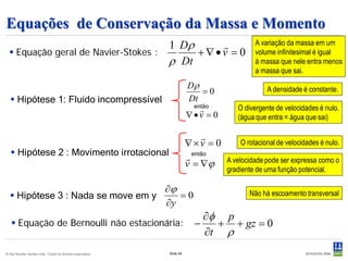Equações de Conservação da Massa e Momento
                                     1 Dρ                                               A variação da massa em um
   Equação geral de Navier-Stokes :      +∇•v = 0                                       volume infinitesimal é igual
                                     ρ Dt                                                à massa que nele entra menos
                                                                                         a massa que sai.
                                                                      Dρ                     A densidade é constante.
                                                                          =0
   Hipótese 1: Fluido incompressível                                 Dt
                                                                       então
                                                                                  O divergente de velocidades é nulo.
                                                                      ∇•v = 0      (água que entra = água que sai)

                                                                           
                                                                      ∇×v = 0       O rotacional de velocidades é nulo.
    Hipótese 2 : Movimento irrotacional                               então   A velocidade pode ser expressa como o
                                                                      v = ∇ϕ    gradiente de uma função potencial.

                                                           ∂ϕ                          Não há escoamento transversal
   Hipótese 3 : Nada se move em y                            =0
                                                           ∂y
                                                                         ∂φ p
    Equação de Bernoulli não estacionária:                            −   + + gz = 0
                                                                         ∂t ρ
© Det Norske Veritas Ltda. Todos os direitos reservados.   Slide 48
 