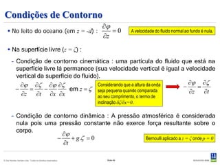 Condições de Contorno
                                      ∂ϕ
    No leito do oceano (em z = -d) :    =0                                 A velocidade do fluido normal ao fundo é nula.
                                      ∂z
    Na superfície livre (z = ζ) :
        – Condição de contorno cinemática : uma partícula do fluido que está na
          superfície livre lá permanece (sua velocidade vertical é igual a velocidade
          vertical da superfície do fluido).
            ∂ϕ ∂ζ ∂ϕ ∂ζ                    Considerando que a altura da onda   ∂ϕ ∂ζ
          −     =    −          em z = ζ seja pequena quando comparada       −    =
            ∂z    ∂t ∂x ∂x                                                     ∂z   ∂t
                                           ao seu comprimento, o termo de
                                                           inclinação δζ/δx=0.

        – Condição de contorno dinâmica : A pressão atmosférica é considerada
          nula pois uma pressão constante não exerce força resultante sobre o
          corpo.
                         ∂ϕ
                       −    + g .ζ = 0               Bernoulli aplicado a z = ζ onde p = 0
                         ∂t

© Det Norske Veritas Ltda. Todos os direitos reservados.        Slide 49
 