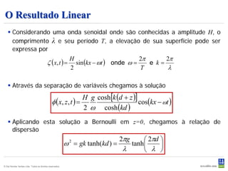 O Resultado Linear
    Considerando uma onda senoidal onde são conhecidas a amplitude H, o
     comprimento λ e seu período T, a elevação de sua superfície pode ser
     expressa por
                                                                               2π      2π
                                           ζ (x, t ) = sin (kx − ωt ) onde ω =
                                                      H
                                                                                  e k=
                                                      2                        T        λ

    Através da separação de variáveis chegamos à solução
                                                                H g cosh[k (d + z )]
                                               φ ( x, z , t ) =                      cos(kx − ωt )
                                                                2 ω cosh (kd )
    Aplicando esta solução a Bernoulli em z=0, chegamos à relação de
     dispersão
                                                                                  2πg    2πd 
                                                           ω 2 = gk tanh(kd ) =     tanh     
                                                                                  λ      λ 

© Det Norske Veritas Ltda. Todos os direitos reservados.                                             50
 