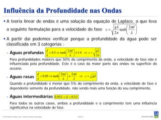Influência da Profundidade nas Ondas
 A teoria linear de ondas é uma solução da equação de Laplace, o que leva
                                                      gλ      2πd 
  a seguinte formulação para a velocidade de fase c =    tanh     
                                                      2π      λ 
 A partir daí podemos verificar porque a profundidade da água pode ser
  classificada em 3 categorias :
                                                           d              2πd                 gλ
     - Águas profundas                                       > 0.5 ⇒ tanh      ≈ 1.0 ⇒ c =
                                                           λ              λ                   2π
          Para profundidades maiores que 50% do comprimento da onda, a velocidade de fase não é
          influenciada pela profundidade. Este é o caso da maior parte das ondas na superfície do
          oceano.
                                                d                   2πd    2πd
     - Águas rasas λ < 0.05 ⇒ tanh λ  ≈ λ                                          ⇒ c = gd
                                     
          Quando a profundidade é menor que 5% do comprimento da onda, a velocidade de fase é
          dependente somente da profundidade, não sendo mais uma função do seu comprimento.

     - Águas intermediárias 0.05λ < d < 0.5λ
          Para todos os outros casos, ambos a profundidade e o comprimento tem uma influência
          significativa na velocidade de fase.

© Det Norske Veritas Ltda. Todos os direitos reservados.                           Slide 51
 