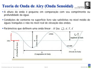 Teoria de Onda de Airy (Onda Senoidal)                                                             George Biddell Airy
                                                                                            Astrônomo inglês 1801-1892




  A altura da onda é pequena em comparação com seu comprimento ou
   profundidade da água.
  Condições de contorno na superfície livre são satisfeitas no nível médio de
   águas tranquilas e não no nível real de elevação das ondas.

  Parâmetros que definem uma onda linear : H (ou ζa), d, T,                            ʎ
                      z                                                   crista            ζa

                                         x

                                                                                   cavado


                                                           λ




© Det Norske Veritas Ltda. Todos os direitos reservados.       Slide 52
 