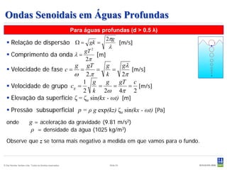 Ondas Senoidais em Águas Profundas
                                                           Para águas profundas (d > 0.5 λ)
                                                                        2πg
   Relação de dispersão Ω = gk =                                                   [m/s]
                                                                         λ
                            gT 2
   Comprimento da onda λ =      [m]
                            2π
                                gT       g     gλ           g
   Velocidade de fase c =           =     =       [m/s]        =
                           ω 2.π         k     2π
                               1 g       g    gT c
   Velocidade de grupo c g =         =     =     = [m/s]
                               2 k 2ω 4π 2
   Elevação da superfície ζ = ζa sin(kx - ωt) [m]
   Pressão subsuperficial p = ρ g exp(kz) ζa sin(kx - ωt) [Pa]
  onde                   g = aceleração da gravidade (9.81 m/s2)
                          ρ = densidade da água (1025 kg/m3)
  Observe que z se torna mais negativo a medida em que vamos para o fundo.



© Det Norske Veritas Ltda. Todos os direitos reservados.                 Slide 53
 