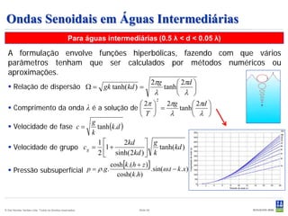 Ondas Senoidais em Águas Intermediárias
                                                 Para águas intermediárias (0.5 λ < d < 0.05 λ)

  A formulação envolve funções hiperbólicas, fazendo com que vários
  parâmetros tenham que ser calculados por métodos numéricos ou
  aproximações.
                                            2πg      2πd 
   Relação de dispersão Ω = gk tanh(kd ) =     tanh     
                                             λ       λ 
                                                2π     2πg      2πd 
                                                                                     2

   Comprimento da onda λ é a solução de   =               tanh     
                                                T       λ       λ 
                              tanh (k .d )
                            g
   Velocidade de fase c =
                            k
                              1           2kd  g
   Velocidade de grupo c g = 1 +
                              2  sinh( 2kd )  k
                                                      tanh(kd )
                                                 
                                                             cosh[k .(h + z )]
   Pressão subsuperfícial p = ρ .g .                                          . sin(ω .t − k .x)
                                                               cosh(k .h)




© Det Norske Veritas Ltda. Todos os direitos reservados.                  Slide 54
 