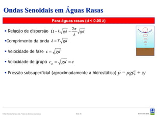 Ondas Senoidais em Águas Rasas
                                                           Para águas rasas (d < 0.05 λ)

                                                                     2π
   Relação de dispersão Ω = k gd =                                             gd
                                                                      λ
  Comprimento da onda λ = T gd

   Velocidade de fase c = gd

   Velocidade de grupo c g =                                   gd = c

   Pressão subsuperficial (aproximadamente a hidrostática)                                p = ρg(ζ + z)




© Det Norske Veritas Ltda. Todos os direitos reservados.                  Slide 55
 