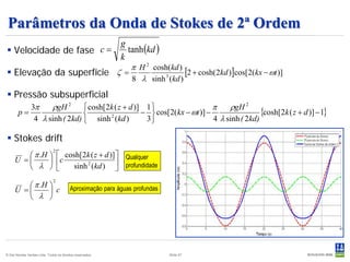 Parâmetros da Onda de Stokes de 2ª Ordem
                                                             tanh (kd )
                                                           g
 Velocidade de fase c =
                                                           k
                             π H 2 cosh(kd )
 Elevação da superfície ζ =                  [2 + cosh(2kd )]cos[2(kx − ωt )]
                             8 λ sinh 3 (kd )

 Pressão subsuperficial
           3π    ρgH 2  cosh[2k ( z + d )] 1                    π    ρgH 2
        p=                                −  cos[2(kx − ωt )] −                 {cosh[2k ( z + d )] − 1}
            4 λ sinh ( 2kd)  sinh 2 (kd )  3                    4 λ sinh ( 2kd)

 Stokes drift
         π .H                    cosh[2k ( z + d )]  Qualquer
                              2

     U =                        c sinh 2 (kd )  profundidade
          λ                                         

         π .H 
                              2

     U =       c                       Aproximação para águas profundas
         λ 




© Det Norske Veritas Ltda. Todos os direitos reservados.                    Slide 57
 