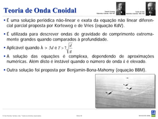 Teoria de Onda Cnoidal                                                                Diederik Korteweg
                                                                          Matemático holandês 1848-1941
                                                                                                                           Gustav de Vries
                                                                                                           Matemático iholandês 1866-1934



  É uma solução periódica não-linear e exata da equação não linear diferen-
   cial parcial proposta por Korteweg e de Vries (equação KdV).
  É utilizada para descrever ondas de gravidade de comprimento extrema-
   mente grandes quando comparados à profundidade.
                                                           d
  Aplicável quando λ > 5d e T > 7
                                                           g
  A solução das equações é complexa, dependendo de aproximações
   numéricas. Além disto é instável quando o número de onda k é elevado.
  Outra solução foi proposta por Benjamin-Bona-Mahomy (equação BBM).




© Det Norske Veritas Ltda. Todos os direitos reservados.       Slide 58
 