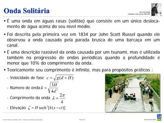 Onda Solitária                                                                                         John Scott Russell
                                                                                      Engenheiro naval escocês 1808-1882



  É uma onda em águas rasas (solitão) que consiste em um único desloca-
   mento de água acima do seu nível médio.
  Foi descrita pela primeira vez em 1834 por John Scott Russel quando ele
   observou a onda causada pela parada brusca de uma barcaça em um
   canal.
  É uma descrição razoável da onda causada por um tsunami, mas é utilizada
   também na progressão de ondas periódicas quando a profundidade é
   menor que 10% do comprimento da onda.
  Teoricamente seu comprimento é infinito, mas para propósitos práticos :
     - Velocidade de fase c =                                 g (d + H )
                                                           3H
     - Número de onda k =
                                                           4d 3
                                                              2π
     - Comprimento da onda                                 λ=
                                                               k
     - Elevação ζ = H sech 2 [k ( x − ct )]

© Det Norske Veritas Ltda. Todos os direitos reservados.                   Slide 59
 
