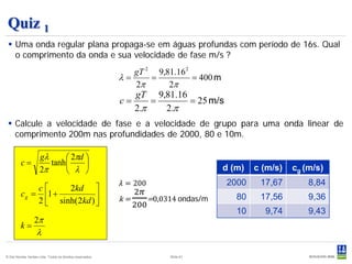 Quiz 1
  Uma onda regular plana propaga-se em águas profundas com período de 16s. Qual
   o comprimento da onda e sua velocidade de fase m/s ?
                                                              gT 2 9,81.16 2
                                                           λ=     =          = 400 m
                                                              2π      2π
                                                                gT 9,81.16
                                                           c=       =      = 25 m/s
                                                                2.π   2.π
  Calcule a velocidade de fase e a velocidade de grupo para uma onda linear de
   comprimento 200m nas profundidades de 2000, 80 e 10m.

                     gλ      2πd 
         c=             tanh     

                                                           𝜆 = 200
                     2π      λ                                                       d (m)   c (m/s)   cg (m/s)

                                                              2𝜋
                                                           k=     =0,0314 ondas/m
                                                                                       2000     17,67        8,84

                                                              200
              c     2kd 
         c g = 1 +
              2  sinh( 2kd ) 
                              
                                                                                          80    17,56        9,36
                                                                                          10     9,74        9,43
                  2π
         k=
                   λ

© Det Norske Veritas Ltda. Todos os direitos reservados.               Slide 61
 