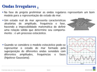 Ondas Irregulares 1
  Na fase de projeto preliminar as ondas regulares representam um bom
   modelo para a representação do estado do mar.
  Um estado real de mar apresenta características
   aleatórias de amplitude, frequência e fase,
   havendo a impossibilidade matemática de definir
   uma relação sólida que determine seu comporta-
   mento : é um processo estocástico.



  Quando se considera o modelo estocástico pode-se
   representar o estado de mar formado pela
   superposição de diferentes ondas senoidais com
   diferentes amplitudes, frequências e fases
   (hipótese Gaussiana).



© Det Norske Veritas Ltda. Todos os direitos reservados.   Slide 64
 