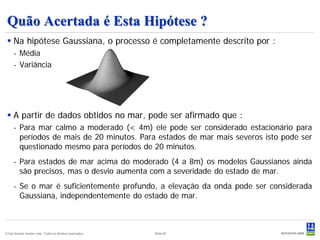 Quão Acertada é Esta Hipótese ?
  Na hipótese Gaussiana, o processo é completamente descrito por :
     - Média
     - Variância




  A partir de dados obtidos no mar, pode ser afirmado que :
     - Para mar calmo a moderado (< 4m) ele pode ser considerado estacionário para
       períodos de mais de 20 minutos. Para estados de mar mais severos isto pode ser
       questionado mesmo para períodos de 20 minutos.
     - Para estados de mar acima do moderado (4 a 8m) os modelos Gaussianos ainda
       são precisos, mas o desvio aumenta com a severidade do estado de mar.
     - Se o mar é suficientemente profundo, a elevação da onda pode ser considerada
       Gaussiana, independentemente do estado de mar.



© Det Norske Veritas Ltda. Todos os direitos reservados.   Slide 65
 