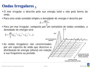 Ondas Irregulares 3
  O mar irregular é descrito pela sua energia total e não pela forma da
   onda.
  Para uma onda senoidal simples a densidade de energia é descrita por
                                                                ρgζ a
                                         2
                                                           E=
                                                                  2
  Para um mar irregular, composto por um somatório de ondas senoidais, a
   densidade de energia será
                   ρg
        E=            (ζ a1 + ζ a 2 + ζ a 3 + ...)
                           2       2       2

                    2

  As ondas irregulares são caracterizadas
   por um espectro de onda que descreve a
   distribuição de energia (altura) em relação
   à sua frequência ou período.



© Det Norske Veritas Ltda. Todos os direitos reservados.        Slide 66
 