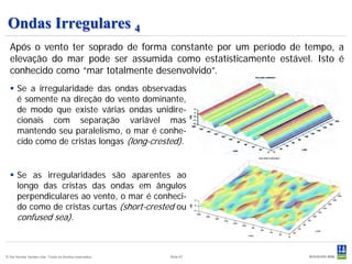 Ondas Irregulares 4
  Após o vento ter soprado de forma constante por um período de tempo, a
  elevação do mar pode ser assumida como estatísticamente estável. Isto é
  conhecido como “mar totalmente desenvolvido”.
   Se a irregularidade das ondas observadas
    é somente na direção do vento dominante,
    de modo que existe várias ondas unidire-
    cionais com separação variável mas
    mantendo seu paralelismo, o mar é conhe-
    cido como de cristas longas (long-crested).


   Se as irregularidades são aparentes ao
    longo das cristas das ondas em ângulos
    perpendiculares ao vento, o mar é conheci-
    do como de cristas curtas (short-crested ou
    confused sea).



© Det Norske Veritas Ltda. Todos os direitos reservados.   Slide 67
 