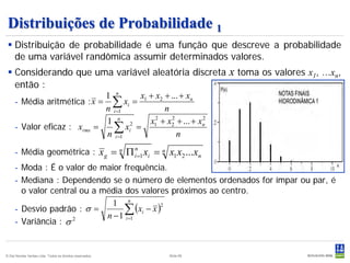 Distribuições de Probabilidade 1
  Distribuição de probabilidade é uma função que descreve a probabilidade
   de uma variável randômica assumir determinados valores.
  Considerando que uma variável aleatória discreta                   x toma os valores x1, ...xn,
   então :
                             1 n     x + x2 + ... + xn
     - Média aritmética : x = ∑ xi = 1
                             n i =1         n
                             1 n 2     x12 + x2 + ... + xn
                                              2          2
     - Valor eficaz : xrms =   ∑ xi =
                             n i =1             n
     - Média geométrica : x g = n Π in=1 xi = n x1 x2 ...xn
     - Moda : É o valor de maior frequência.
     - Mediana : Dependendo se o número de elementos ordenados for ímpar ou par, é
       o valor central ou a média dos valores próximos ao centro.
                               1 n
     - Desvio padrão : σ =        ∑ (xi − x )
                                             2

                             n − 1 i =1
     - Variância : σ 2


© Det Norske Veritas Ltda. Todos os direitos reservados.   Slide 69
 