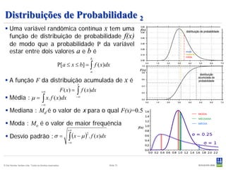 Distribuições de Probabilidade 2
  Uma variável randômica contínua x tem uma                                                            f(x)

   função de distribuição de probabilidade f(x)
   de modo que a probabilidade P da variável
   estar entre dois valores a e b é                                                                            moda
                                                                                                               mediana
                                                                                                               média
                                                                               b
                                                     P[ a ≤ x ≤ b] = ∫ f ( x)dx
                                                                               a                        F(x)


  A função F da distribuição acumulada de
                            x
                                                                                                  xé
                                     +∞                    F ( x) =   ∫ f ( x)dx
  Média : µ = ∫ x. f ( x)dx                                          −∞

                                     −∞
  Mediana : Md é o valor de x para o qual F(x)=0.5

  Moda : Mo é o valor de maior frequência
                                                                                                       f(x)
                                                               +∞

  Desvio padrão : σ =                                         ∫ (x − µ ) . f ( x)dx
                                                                           2

                                                               −∞




© Det Norske Veritas Ltda. Todos os direitos reservados.                               Slide 70
 