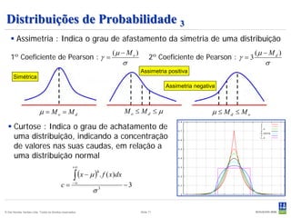 Distribuições de Probabilidade 3
     Assimetria : Indica o grau de afastamento da simetria de uma distribuição
                                                                     (µ − M o )                                             (µ − M d )
    1º Coeficiente de Pearson : γ =                                                     2º Coeficiente de Pearson : γ = 3
                                                                             σ                                                 σ
                                                                                  Assimetria positiva
      Simétrica
                                                                                             Assimetria negativa



                           µ = Mo = Md                                       Mo ≤ Md ≤ µ                      µ ≤ Md ≤ Mo
   Curtose : Indica o grau de achatamento de
    uma distribuição, indicando a concentração
    de valores nas suas caudas, em relação a
    uma distribuição normal
                                                    +∞

                                                     ∫ (x − µ ) . f ( x)dx
                                                                 4


                                            c=      −∞
                                                                             −3
                                                             σ   3




© Det Norske Veritas Ltda. Todos os direitos reservados.                          Slide 71
 