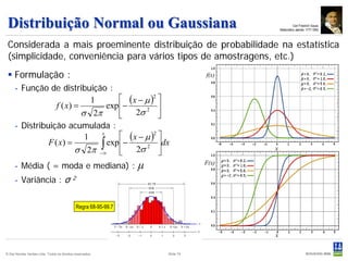 Distribuição Normal ou Gaussiana                                                         Carl Friedrich Gauss
                                                                                 Matemático alemão 1777-1855



 Considerada a mais proeminente distribuição de probabilidade na estatística
 (simplicidade, conveniência para vários tipos de amostragens, etc.)
  Formulação :
     - Função de distribuição :
                              1        ( x − µ )2 
                  f ( x) =        exp −           
                           σ 2π           2σ 2 
     - Distribuição acumulada :
                            1
                                x
                                       ( x − µ )2 
                         σ 2π −∫
               F ( x) =           exp −           dx
                                ∞         2σ 2 
     - Média ( = moda e mediana) :                                μ
     - Variância : σ                       2



                                               Regra 68-95-99.7




© Det Norske Veritas Ltda. Todos os direitos reservados.              Slide 74
 