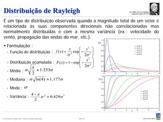 Distribuição de Rayleigh                                                        John William Strut (Lord Rayleigh)
                                                                                     Matemático inglês 1842-1919



 É um tipo de distribuição observada quando a magnitude total de um vetor é
 relacionada às suas componentes direcionais não correlacionadas mas
 normalmente distribuídas e com a mesma variância (ex.: velocidade do
 vento, propagação das ondas do mar, etc.).
                                                                          f(x)
  Formulação :
                                                 x2      x
     - Função de distribuição : f ( x) = 2 exp −
                                                 2σ 2 
                                                       
                                        σ             
                                                 x 
                                                    2
     - Distribuição acumulada : F ( x) = 1 − exp −
                                                 2σ 2 
                                                       
                   π                                  
     - Média :  σ     ≈ 1.253σ
                    2
     - Mediana : σ ln(4) ≈ 1.177σ                                         F(x)


     - Moda : σ
                                       4 −π 2
     - Variância :                         σ ≈ 0.429σ 2
                                         2



© Det Norske Veritas Ltda. Todos os direitos reservados.       Slide 75
 