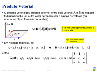 Produto Vetorial
  O produto vetorial (ou produto externo) entre dois vetores A e B no espaço
   tridimensional é um outro vetor perpendicular a ambos os vetores (ou
   normal ao plano formado por ambos)
            Aₓ B
                                                              
                                                           A × B = A . B sin (θ )n
                                                                                 ˆ       n é o vetor unitário perpendicular tanto a
                                                                                         A quanto a B
                B
                             |A ₓ B|

                            A                                                                 i, j, k são os vetores unitários
                                                                                                      nas direções x,y,z
  Em notação matricial, se
                                                                                  
              A = a1ii + a2 j + a3k = [a1 a2 a3 ]                             e    B = b1i + b2 j + b3k = [b1 b2 b3 ]
 então                                                                                i j k
                    
                   A × B = (a2b3 − a3b2 )i + (a3b1 − a1b3 ) j + (a1b2 − a2b1 )k = det a1 a2 a3 
                                                                                               
                                                                                      b1 b2 b3 
                                                                                               

© Det Norske Veritas Ltda. Todos os direitos reservados.                 Slide 8
 