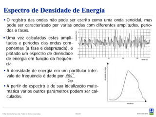 Espectro de Densidade de Energia
  O registro das ondas não pode ser escrito como uma onda senoidal, mas
   pode ser caracterizado por várias ondas com diferentes amplitudes, perío-
   dos e fases.




                                                           Amplitude ζ (m)
 Uma vez calculadas estas ampli-
  tudes e períodos das ondas com-
  ponentes (a fase é desprezada), é
  plotado um espectro de densidade
  de energia em função da frequên-                                                                               tempo (s)


  cia.




                                                                             densidade de energia
  A densidade de energia em um partitular inter-
   valo de frequência é dado por  ρgζ 2
                                   2ω
  A partir do espectro e de sua idealização mate-
   mática vários outros parâmetros podem ser cal-
   culados.
                                                                                                    frequência




© Det Norske Veritas Ltda. Todos os direitos reservados.       Slide 81
 