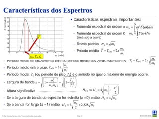 Características dos Espectros
                                                                             Características espectrais importantes:
  S [m2/(rad/s)]




                                                                                                                      ∞

                                                                                                                      ∫
                                                                             – Momento espectral de ordem n mn = ω n S (ω )dω
                                                                                                                          ∞

                                                                             – Momento espectral de ordem 0        m0 = ∫ S (ω )dω
                                                                                                                      0

                                                  T                            (área sob a curva)                         0


                                                                             – Desvio padrão σ 0 = m0
                                                                                                              m0
                                                                             – Período médio T = Tm 01 = 2π
                                                                                                              m1
                                                           ω [rad/s]
                                       ω0, T0, f0
                                                                                                                                     m0
 – Período médio de cruzamento zero ou período médio dos zeros ascendentes Tz = Tm 02 = 2π
                                                                                                                                     m2
                                                                       m2
 – Período médio entre picos Tm 24 = 2π
                                                                       m4
 – Período modal T0 (ou período de pico Tp) é o período no qual o máximo de energia ocorre.
                                    m2 
                                        2          Tp 2 
 – Largura de banda ε = 1 −                               
                               m m  = 1 − T 2 
                                           
                                     0 4              z 
                                                                                      ε2 
 – Altura significativa ........................................ H1/ 3 ou H s = 4 m0 1 − 2 
                                                                                           
                                                                         
 – Se a largura de banda do espectro for estreita (ε =0) então H S = 4 m0
                                             m
 – Se a banda for larga (ε =1) então H S = 4 0 ≈ 2.828 m0
                                              2

© Det Norske Veritas Ltda. Todos os direitos reservados.                       Slide 82
 