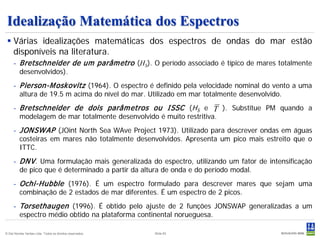 Idealização Matemática dos Espectros
  Várias idealizações matemáticas dos espectros de ondas do mar estão
   disponíveis na literatura.
     - Bretschneider de um parâm etro (HS). O período associado é típico de mares totalmente
       desenvolvidos).
     - P ierson-M oskovitz (1964). O espectro é definido pela velocidade nominal do vento a uma
       altura de 19.5 m acima do nível do mar. Utilizado em mar totalmente desenvolvido.
     - Bretschneider de dois parâm etros ou ISSC (HS e T ). Substitue PM quando a
       modelagem de mar totalmente desenvolvido é muito restritiva.
     - JON SW AP (JOint North Sea WAve Project 1973). Utilizado para descrever ondas em águas
       costeiras em mares não totalmente desenvolvidos. Apresenta um pico mais estreito que o
       ITTC.
     - DN V . Uma formulação mais generalizada do espectro, utilizando um fator de intensificação
       de pico que é determinado a partir da altura de onda e do período modal.
     - Ochi-Hubble (1976). É um espectro formulado para descrever mares que sejam uma
       combinação de 2 estados de mar diferentes. É um espectro de 2 picos.
     - Torsethaugen (1996). É obtido pelo ajuste de 2 funções JONSWAP generalizadas a um
       espectro médio obtido na plataforma continental norueguesa.

© Det Norske Veritas Ltda. Todos os direitos reservados.   Slide 83
 